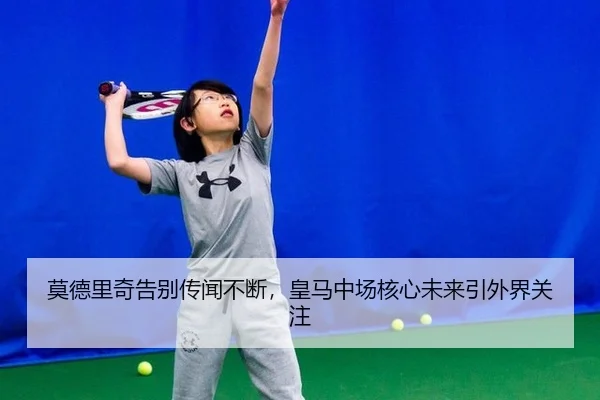 莫德里奇告别传闻不断，皇马中场核心未来引外界关注